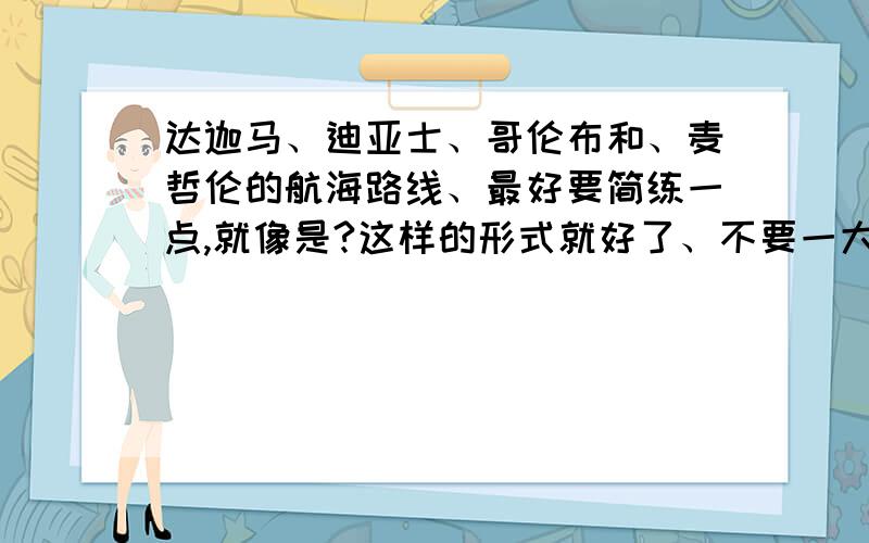 达迦马、迪亚士、哥伦布和、麦哲伦的航海路线、最好要简练一点,就像是?这样的形式就好了、不要一大堆话上来、我可不想再做一遍语文题了、我不急的、你们慢慢打