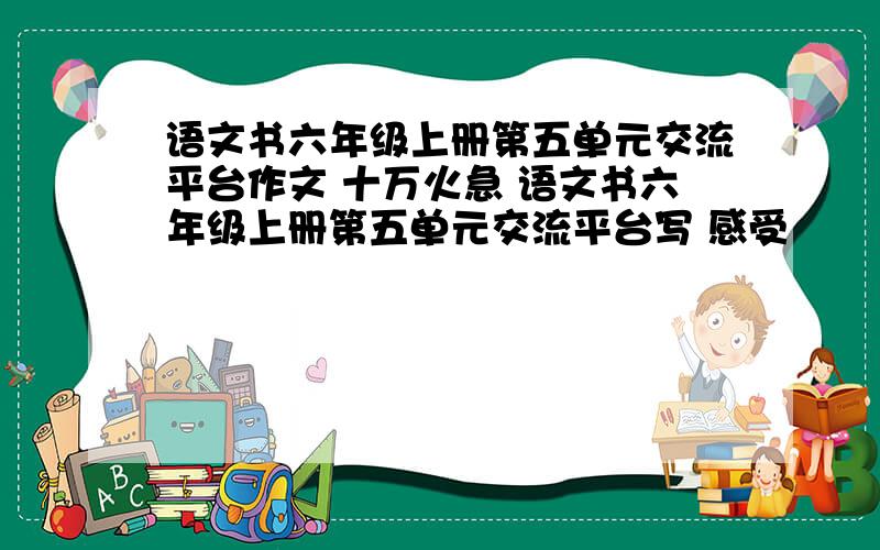 语文书六年级上册第五单元交流平台作文 十万火急 语文书六年级上册第五单元交流平台写 感受