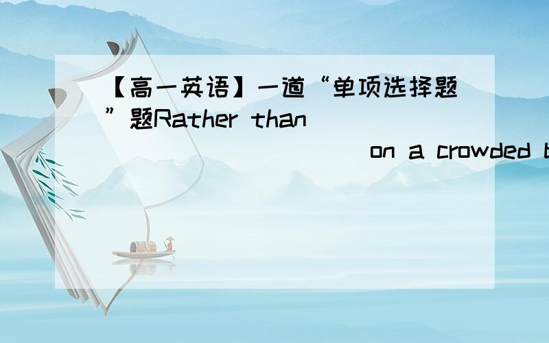 【高一英语】一道“单项选择题”题Rather than __________ on a crowded bus,he always prefers ________ a bicycle.A.ride;rideB.riding;rideC.ride;to rideD.to ride;riding--------------------------------------------------