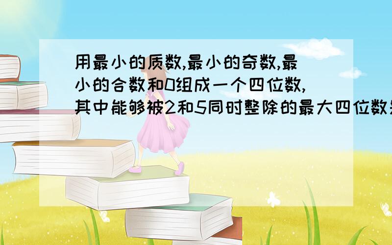 用最小的质数,最小的奇数,最小的合数和0组成一个四位数,其中能够被2和5同时整除的最大四位数是（.）,只能被2整除的最小四位数是（.）