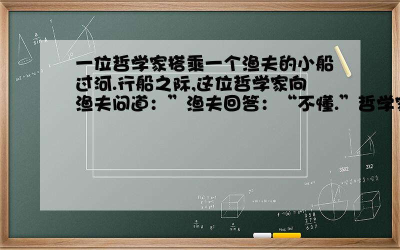 一位哲学家搭乘一个渔夫的小船过河.行船之际,这位哲学家向渔夫问道：”渔夫回答：“不懂.”哲学家又问：”渔夫回答：“不懂.”哲学家再问：”渔夫回答“不懂.”哲学家叹道：“真遗