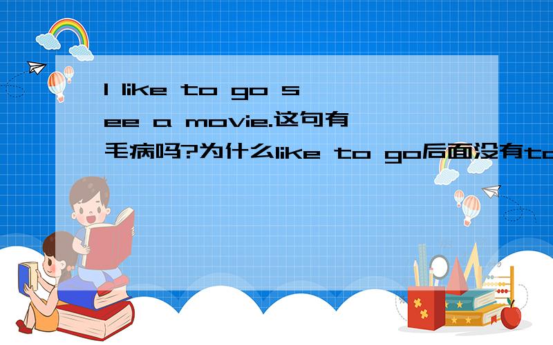 I like to go see a movie.这句有毛病吗?为什么like to go后面没有to?是因为口语化省略,还是把see a movie作为一个词组呢?还是有其他的高深的语法知道啊?不懂,