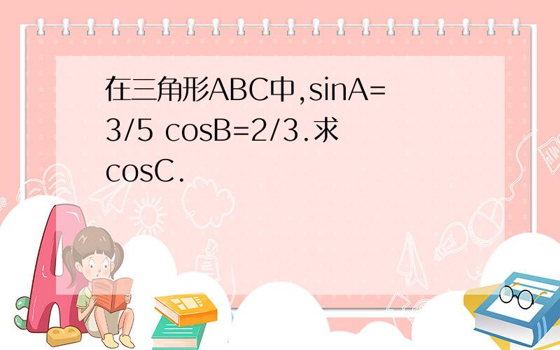 在三角形ABC中,sinA=3/5 cosB=2/3.求cosC.