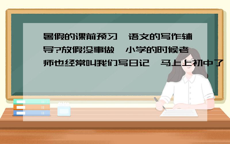 暑假的课前预习,语文的写作辅导?放假没事做,小学的时候老师也经常叫我们写日记,马上上初中了,所以要写作文了,怎么样从日记过度到写作文呢?有没有什么辅导书可以借鉴参考的?