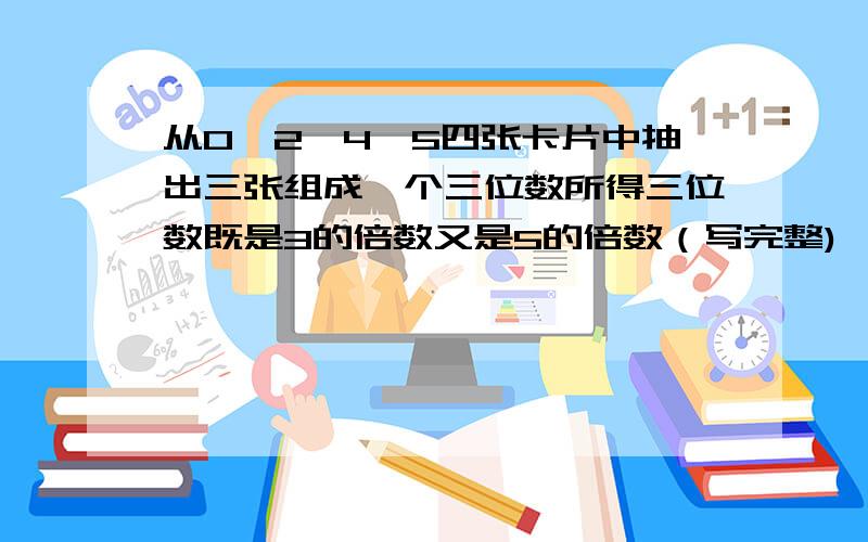 从0、2、4、5四张卡片中抽出三张组成一个三位数所得三位数既是3的倍数又是5的倍数（写完整)