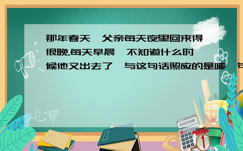 那年春天,父亲每天夜里回来得很晚.每天早晨,不知道什么时候他又出去了,与这句话照应的是哪一句?急如题、、、十六年前的回忆..