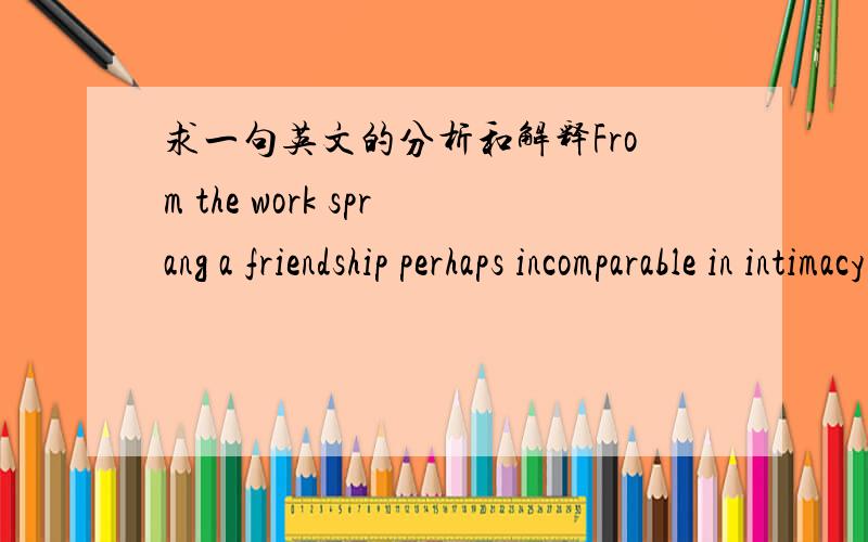 求一句英文的分析和解释From the work sprang a friendship perhaps incomparable in intimacy and the trustfulness of collaboration and induration.请问这个句子的主谓宾分别是什么?整句话怎么翻译和理解?