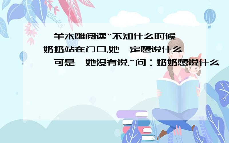 羚羊木雕阅读“不知什么时候,奶奶站在门口.她一定想说什么,可是,她没有说.”问：奶奶想说什么,为什么没说?