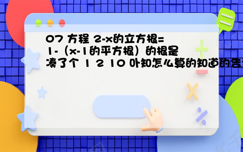 07 方程 2-x的立方根=1-（x-1的平方根）的根是凑了个 1 2 10 卟知怎么算的知道的告诉莪~