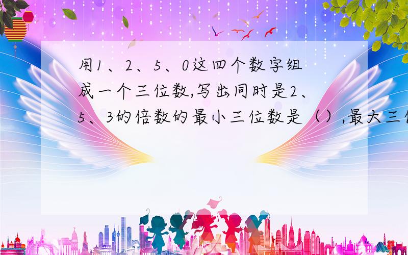 用1、2、5、0这四个数字组成一个三位数,写出同时是2、5、3的倍数的最小三位数是（）,最大三位数是（）