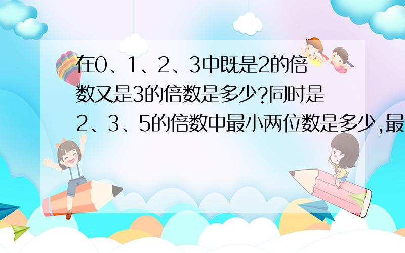 在0、1、2、3中既是2的倍数又是3的倍数是多少?同时是2、3、5的倍数中最小两位数是多少,最大三位数是多少