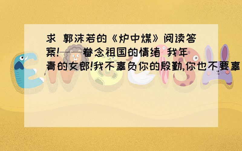 求 郭沫若的《炉中煤》阅读答案!——眷念祖国的情绪 我年青的女郎!我不辜负你的殷勤,你也不要辜负了我的思量.我为我心爱的人儿,燃到了这般模样!我年青的女郎!你该知道了我的前身?你该