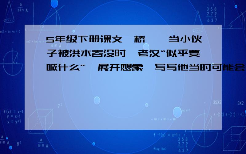 5年级下册课文《桥》,当小伙子被洪水吞没时,老汉“似乎要喊什么”,展开想象,写写他当时可能会喊什么?注；不要那种脑残型的,什么；我的儿啊之类的