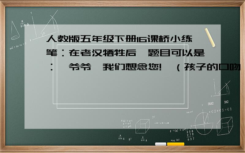 人教版五年级下册16课桥小练笔：在老汉牺牲后,题目可以是：《爷爷,我们想念您!》（孩子的口吻）《老支书,慢走》（党员的口吻）《挥泪送别老支书》（党员的口吻）《我门永远怀念您》