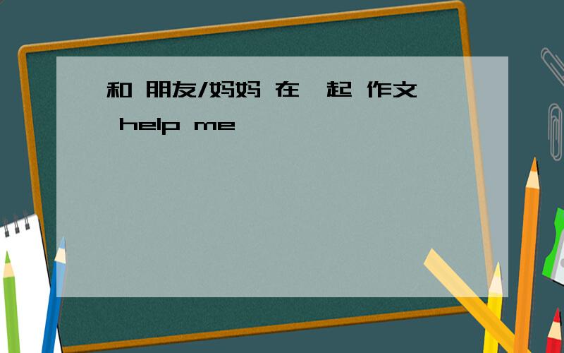 和 朋友/妈妈 在一起 作文 help me