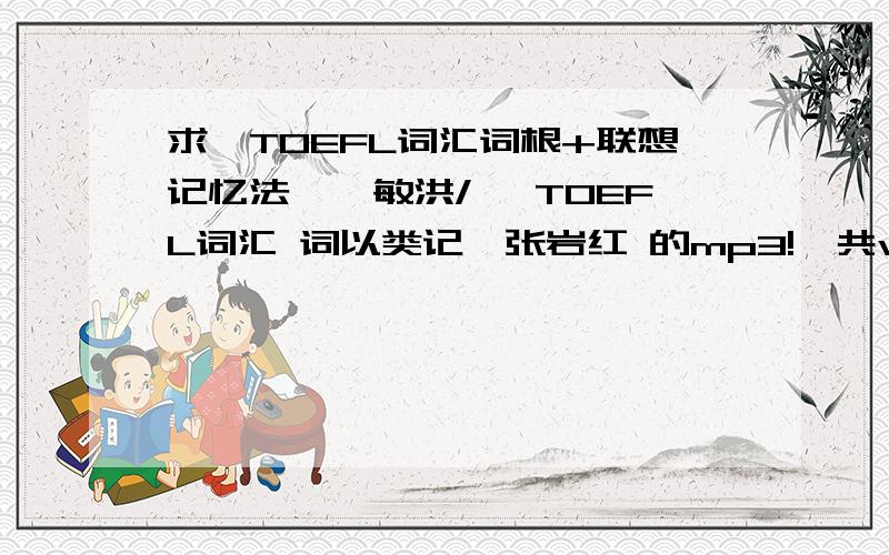 求《TOEFL词汇词根+联想记忆法》俞敏洪/ 《TOEFL词汇 词以类记》张岩红 的mp3!一共word list 35,红宝书版的.不要45天突破版.《TOEFL词汇 词以类记》张岩红的也行.急用阿!MP3 MP3 MP3 MP3