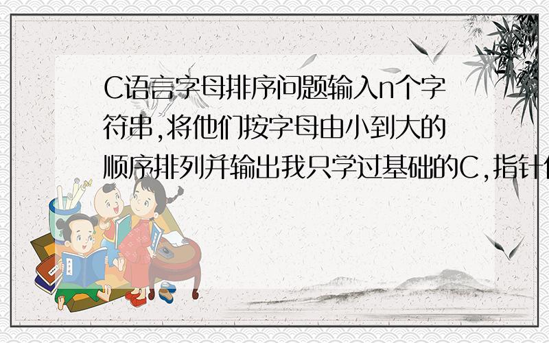 C语言字母排序问题输入n个字符串,将他们按字母由小到大的顺序排列并输出我只学过基础的C,指针什么的不会,还有请附带详细点的解释