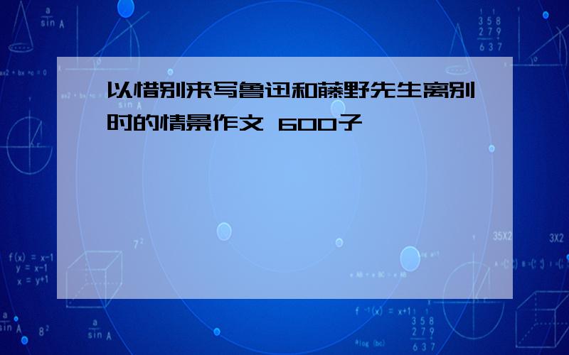 以惜别来写鲁迅和藤野先生离别时的情景作文 600子