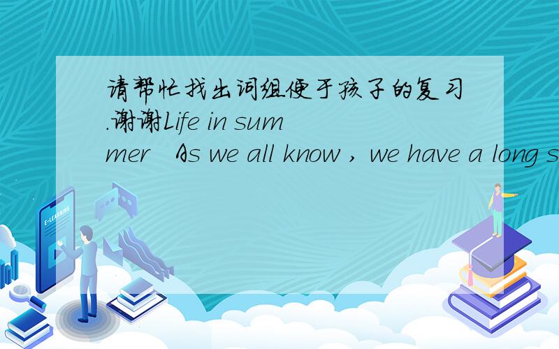 请帮忙找出词组便于孩子的复习.谢谢Life in summer   As we all know , we have a long summer holiday in summer, so I like the life in summer best. In summer, the sun always shines brightly and the weather is very hot,  so I go swimming ev