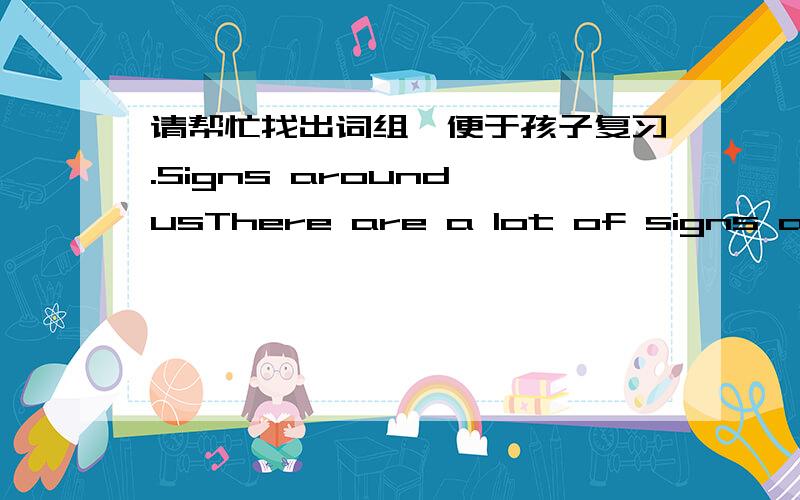 请帮忙找出词组,便于孩子复习.Signs around usThere are a lot of signs around us.We have warning signs,direction signs,information signs and instruction signs and so on.We can find them on the roads,in the parks,in the libraries,in the shop