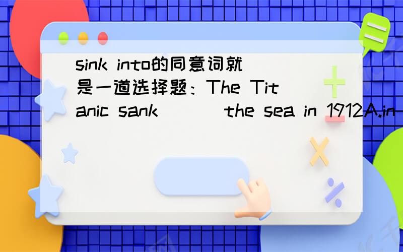 sink into的同意词就是一道选择题：The Titanic sank ( ) the sea in 1912A.in B.under C.below D.on