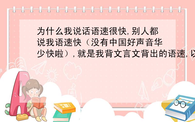 为什么我说话语速很快,别人都说我语速快（没有中国好声音华少快啦）,就是我背文言文背出的语速,以至于我说话只有我自己能听懂,我一些好朋友和我相处久了就习惯了.该怎么降语速呢?