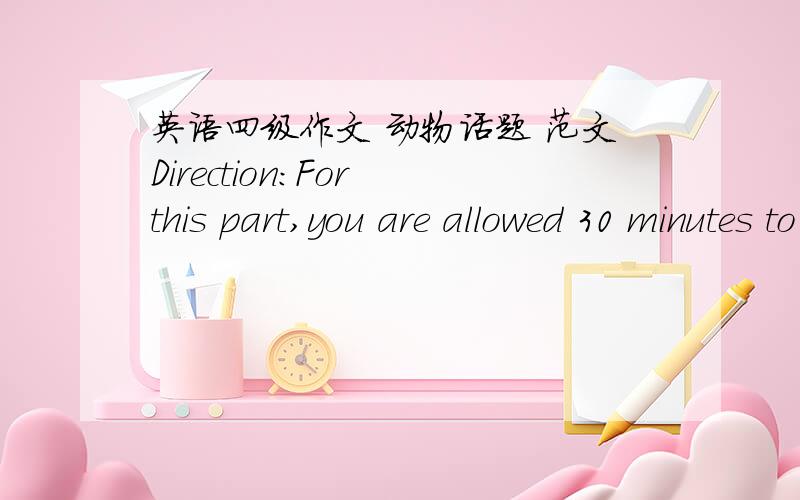 英语四级作文 动物话题 范文Direction:For this part,you are allowed 30 minutes to write a short essay on the topic To Exploit Animals for Human Purposes,Right or Wrong?You should write at least 150 words following the outline given below in