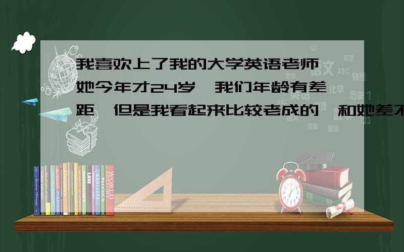 我喜欢上了我的大学英语老师,她今年才24岁,我们年龄有差距,但是我看起来比较老成的,和她差不多大,怎么办?她现在还没有男朋友, 我取得了和她的联系方式之后,我也暗示过几次她了,但是我