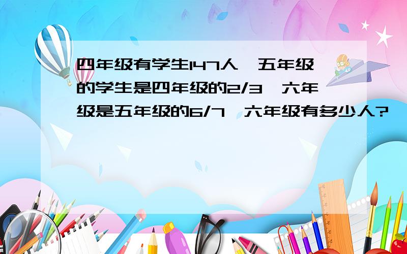 四年级有学生147人,五年级的学生是四年级的2/3,六年级是五年级的6/7,六年级有多少人?