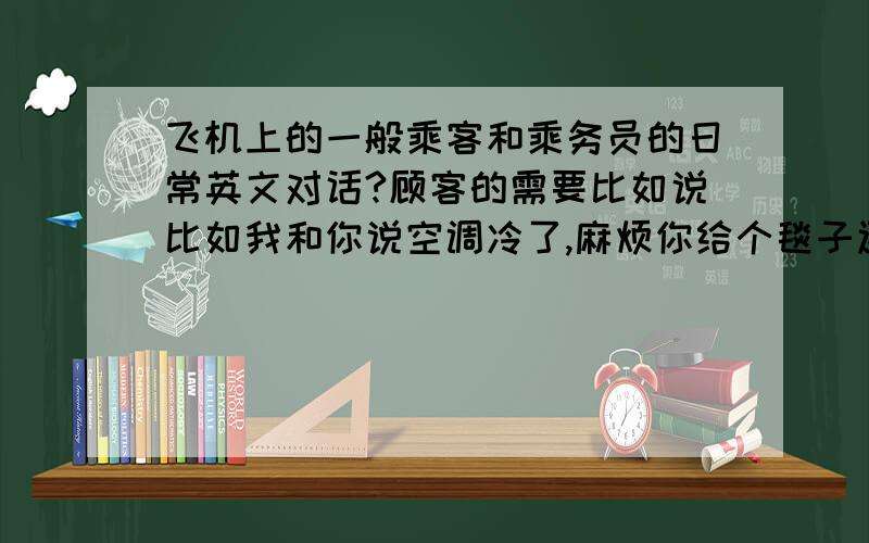 飞机上的一般乘客和乘务员的日常英文对话?顾客的需要比如说比如我和你说空调冷了,麻烦你给个毯子还有就是比如你看到别人在搬行李行动不方便,你主动去帮忙要说些什么你送饮料问别人