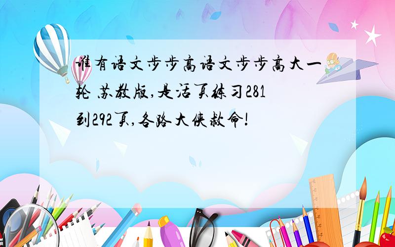 谁有语文步步高语文步步高大一轮 苏教版,是活页练习281到292页,各路大侠救命!