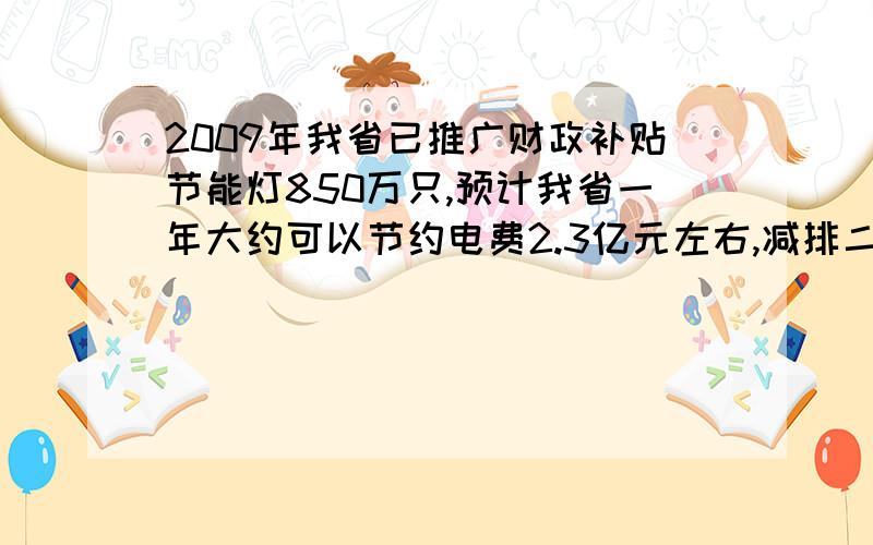 2009年我省已推广财政补贴节能灯850万只,预计我省一年大约可以节约电费2.3亿元左右,减排二氧化碳43.5万吨左右,请你估计一下全国一年大约可以节约电费多少亿元?大约减排二氧化碳多少万吨?