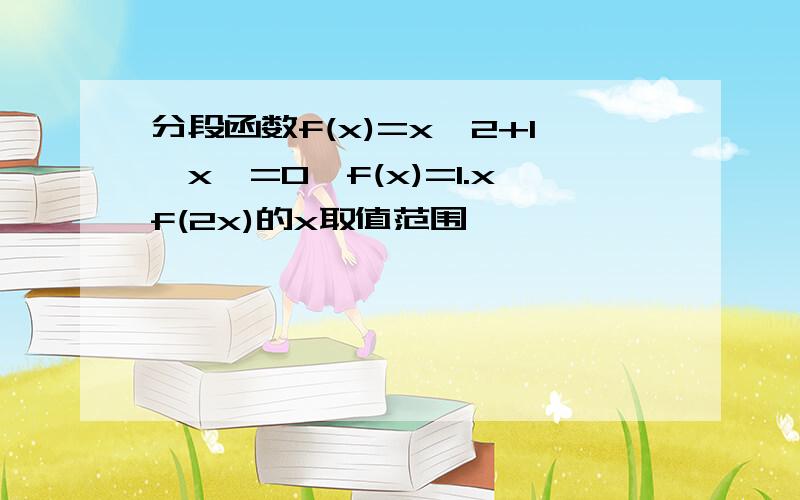 分段函数f(x)=x^2+1,x>=0,f(x)=1.xf(2x)的x取值范围