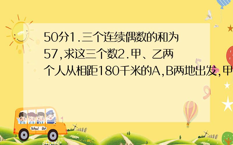 50分1.三个连续偶数的和为57,求这三个数2.甲、乙两个人从相距180千米的A,B两地出发,甲骑自行车,乙骑摩托车,沿同一条路线相向匀速行驶,已知甲的速度为15千米/小时,乙的速度为45千米/小时,如