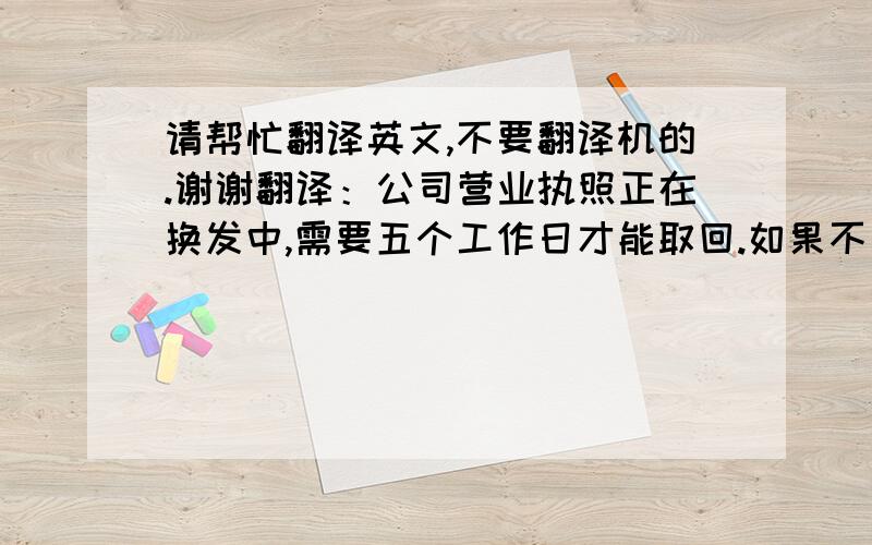 请帮忙翻译英文,不要翻译机的.谢谢翻译：公司营业执照正在换发中,需要五个工作日才能取回.如果不出意外的话,将在本周五拿到.