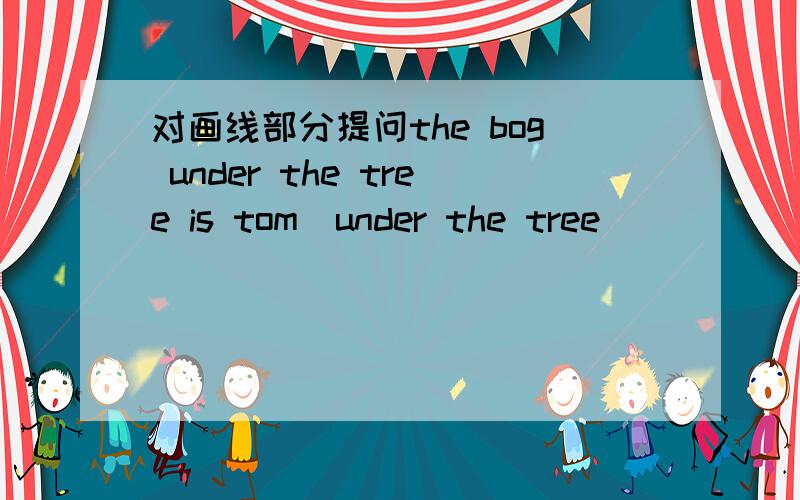 对画线部分提问the bog under the tree is tom(under the tree )