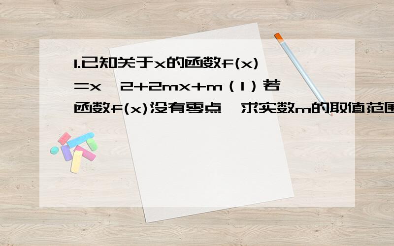 1.已知关于x的函数f(x)=x^2+2mx+m（1）若函数f(x)没有零点,求实数m的取值范围（2）当m=2时,求函数g(x)=f(x)/x在区间[1,2]上的最大值,并求出相应的x的值2.已知函数f(x)=x+a/x+b(x＞0）其中a,b∈R（1）讨论