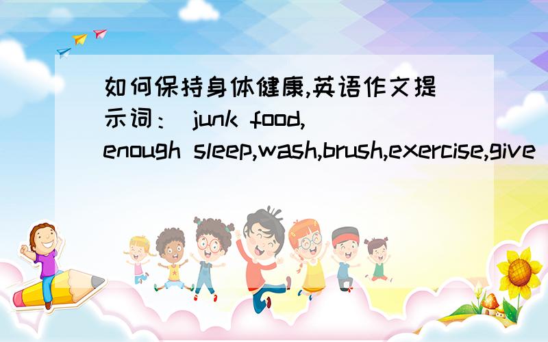 如何保持身体健康,英语作文提示词： junk food,enough sleep,wash,brush,exercise,give speech,开头Today Doctor LI came to our school and give a speech about health.      结尾：It's very important to keep healthy..谈谈你是如何保