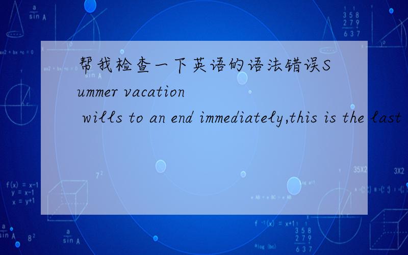 帮我检查一下英语的语法错误Summer vacation wills to an end immediately,this is the last summer vacation in my life,also the most miraculous.The summer vacations have never been more meaningful than this one,has never been a holiday can be