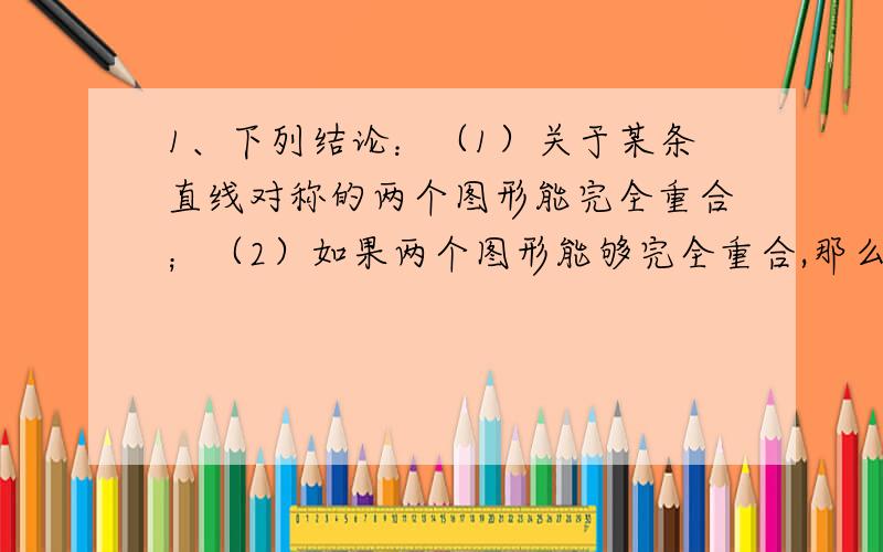 1、下列结论：（1）关于某条直线对称的两个图形能完全重合；（2）如果两个图形能够完全重合,那么它们一定关于某条直线对称；（3）两个图形关于某条直线对称的对称点一定在这条直线