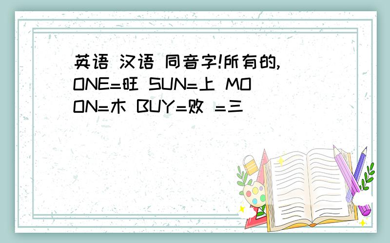 英语 汉语 同音字!所有的,ONE=旺 SUN=上 MOON=木 BUY=败 =三