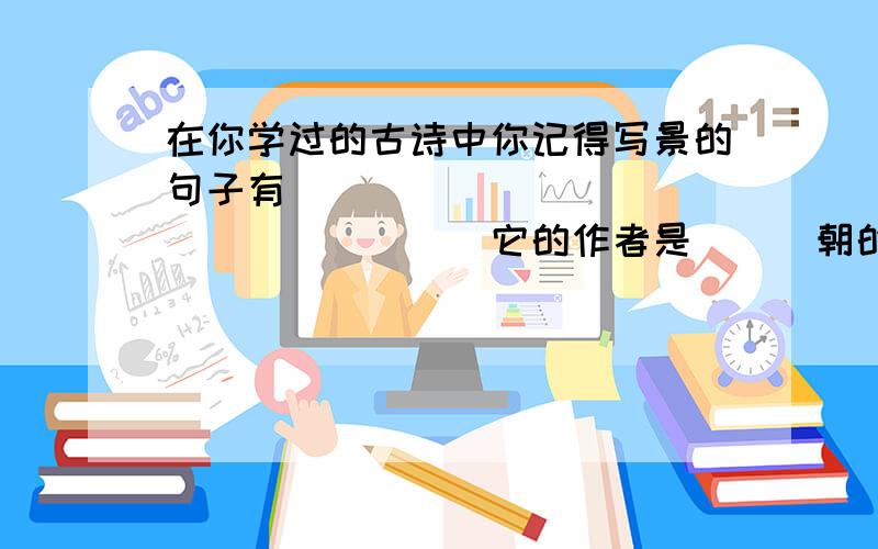 在你学过的古诗中你记得写景的句子有___________________它的作者是___朝的_____.你认为他的诗好在