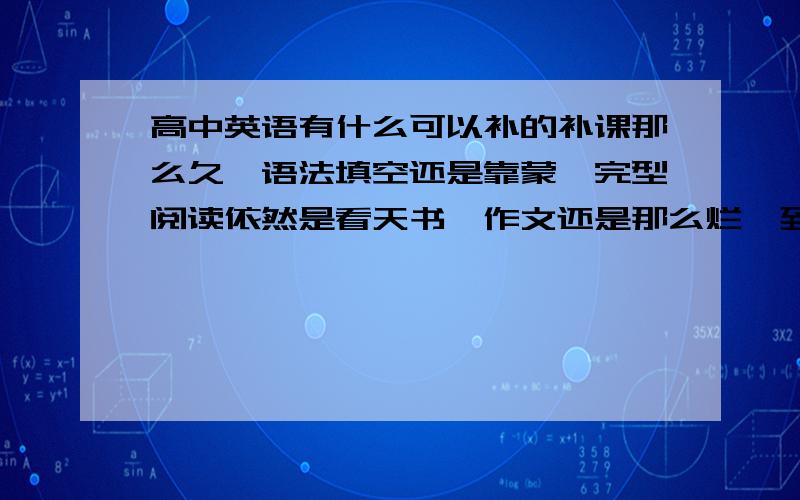 高中英语有什么可以补的补课那么久,语法填空还是靠蒙,完型阅读依然是看天书,作文还是那么烂,到底我补课要补什么,难道只是给自己一个心理安慰吗,别人补了我也补了,呵,太可笑了,