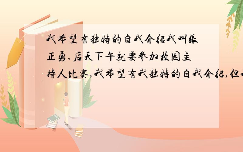 我希望有独特的自我介绍我叫张正勇,后天下午就要参加校园主持人比赛,我希望有我独特的自我介绍,但我才疏学浅,希望各位大侠,明天就需要,