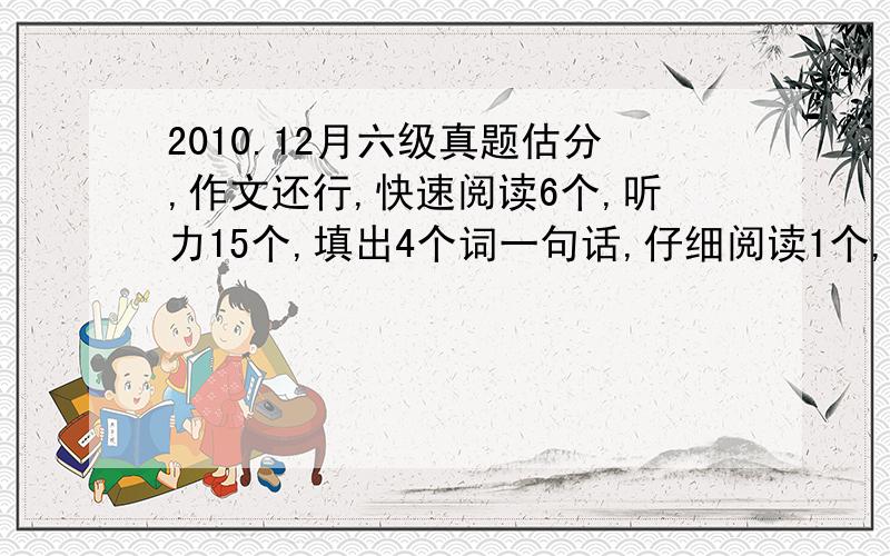 2010.12月六级真题估分,作文还行,快速阅读6个,听力15个,填出4个词一句话,仔细阅读1个,选择对3个,完型13个,翻译3个,能过不?