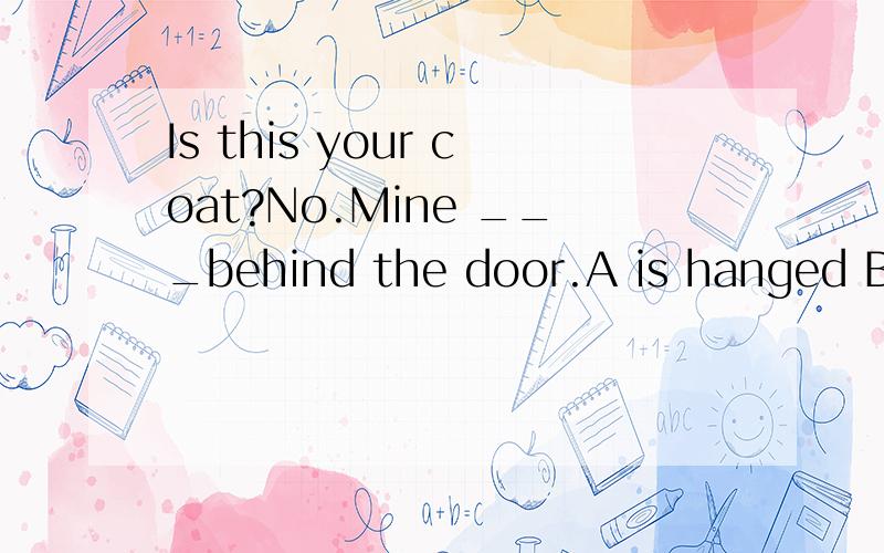 Is this your coat?No.Mine ___behind the door.A is hanged B is hanging 想问,这道题为什么选B,这里不应该用被动语态吗?