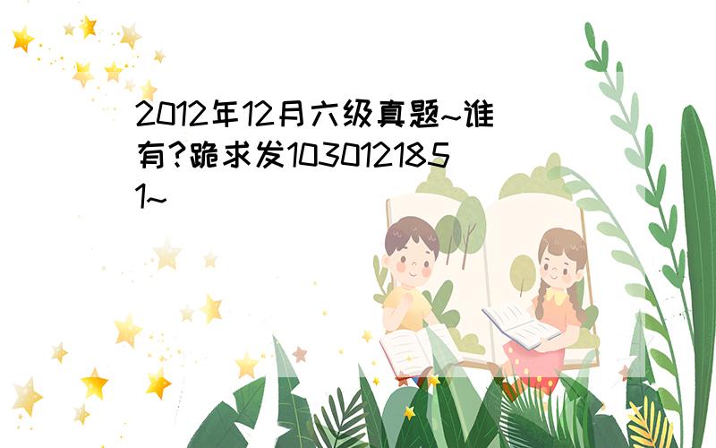 2012年12月六级真题~谁有?跪求发1030121851~