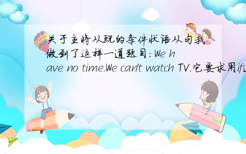 关于主将从现的条件状语从句我做到了这样一道题目：We have no time.We can't watch TV.它要求用if连结两句,我不知道该不该在主句里用will,还是在主句里用can't我主要还是不知道这是不是主将从现