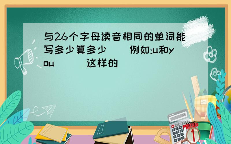 与26个字母读音相同的单词能写多少算多少``例如:u和you```这样的