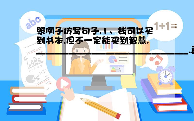 照例子仿写句子.1、钱可以买到书本,但不一定能买到智慧._________________________________.再加40分!